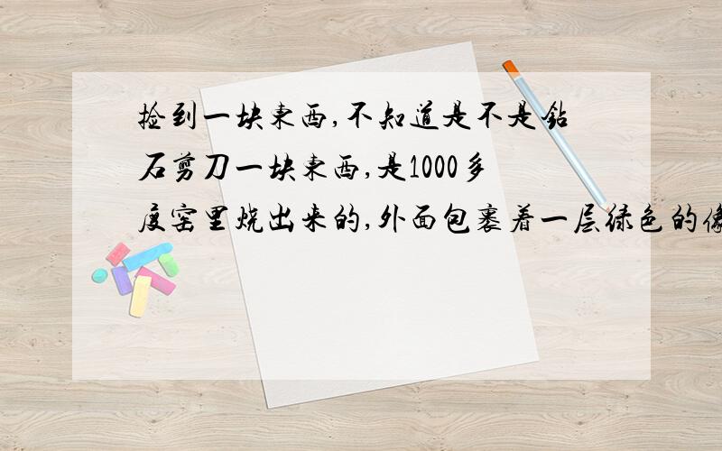 捡到一块东西,不知道是不是钻石剪刀一块东西,是1000多度窑里烧出来的,外面包裹着一层绿色的像泥土一样的东西,还混合着小石子,里面是全透明的鸡蛋大小的物质,看着像是钻石,里面有很小