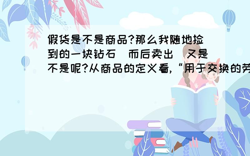 假货是不是商品?那么我随地捡到的一块钻石（而后卖出）又是不是呢?从商品的定义看,“用于交换的劳动产品”——这一点假货符合,但钻石不符合从商品的基本属性看,“使用价值与价值的