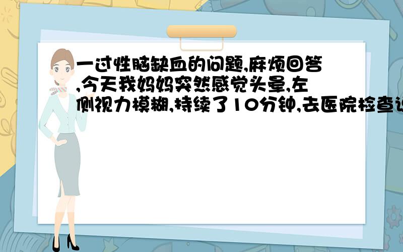 一过性脑缺血的问题,麻烦回答,今天我妈妈突然感觉头晕,左侧视力模糊,持续了10分钟,去医院检查说一过性脑缺血,CT和验血基本正常,看不出什么,这是第一次出现这种现象,平时没什么心血管毛