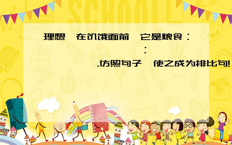 理想,在饥饿面前,它是粮食；————,————；————,————.仿照句子,使之成为排比句!
