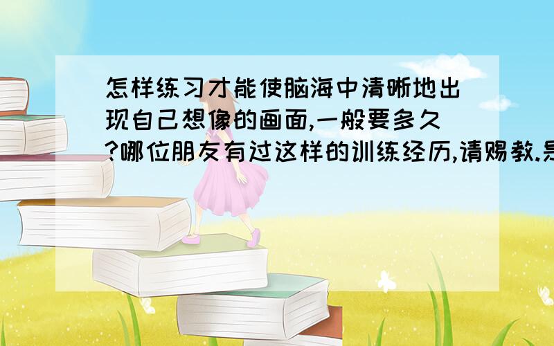 怎样练习才能使脑海中清晰地出现自己想像的画面,一般要多久?哪位朋友有过这样的训练经历,请赐教.是画面细节非常清晰,而且会在脑海中停留一段时间,自己可以控制画面的浮动,如果真的是