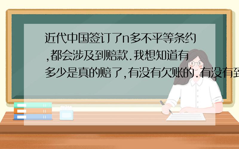 近代中国签订了n多不平等条约,都会涉及到赔款.我想知道有多少是真的赔了,有没有欠账的.有没有到解放都没赔,最后不了了之了,还有会不会有些帐帝国主义者还给我们挂着,那得多少利息了.