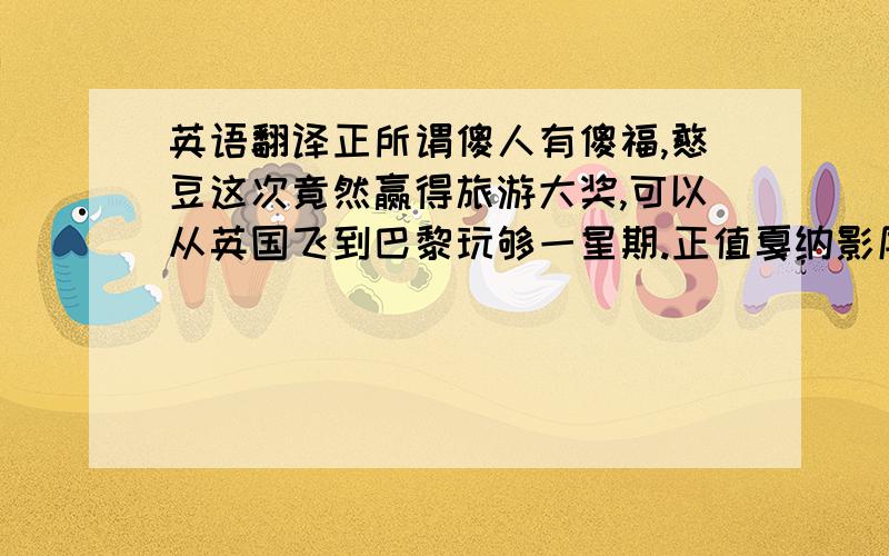 英语翻译正所谓傻人有傻福,憨豆这次竟然赢得旅游大奖,可以从英国飞到巴黎玩够一星期.正值戛纳影展,憨豆本来打算带着他那部全新的DV到处拍摄,但途中却遇到俄罗斯名导演,更误打误撞被