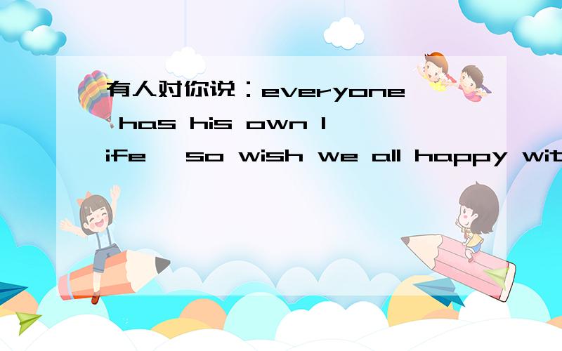 有人对你说：everyone has his own life ,so wish we all happy with our own life.是拒绝的意思吗?有人对你说：everyone has his own life ,so wish we all happy with our own life.是拒绝的意思吗?