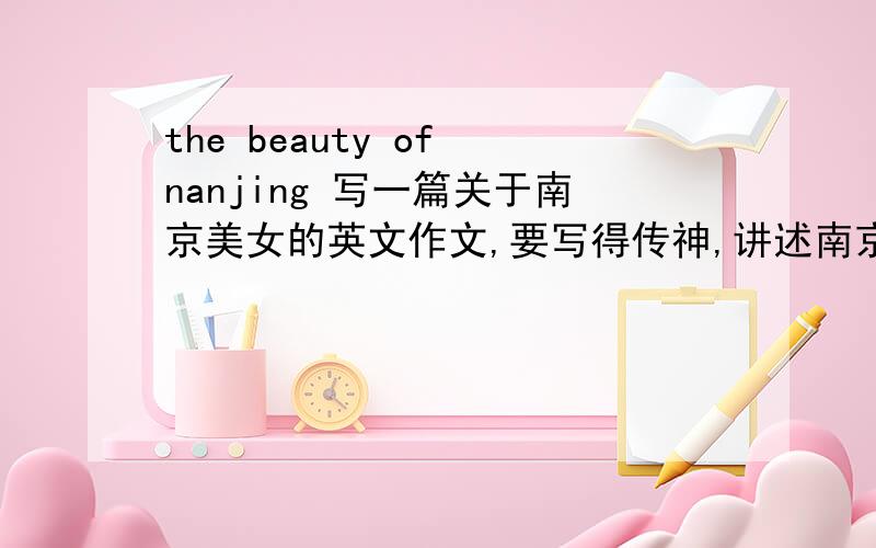 the beauty of nanjing 写一篇关于南京美女的英文作文,要写得传神,讲述南京历史美女,当今美女.300字写得好给再他100分 ,说话算话,否则遭雷劈