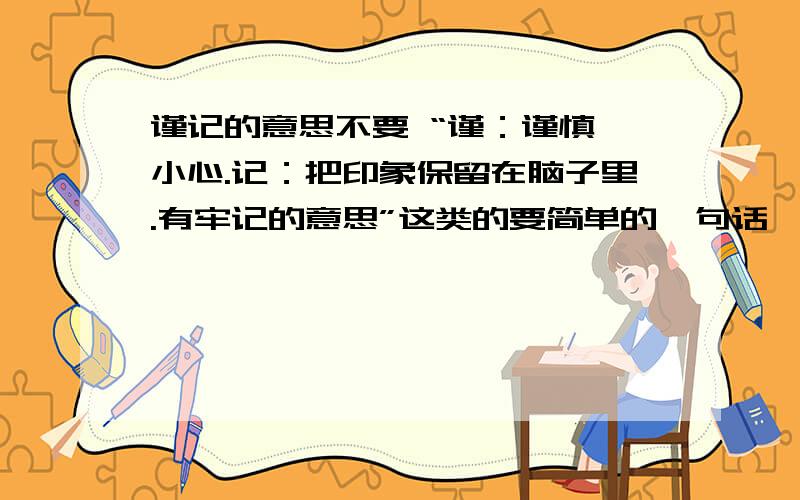 谨记的意思不要 “谨：谨慎,小心.记：把印象保留在脑子里.有牢记的意思”这类的要简单的一句话