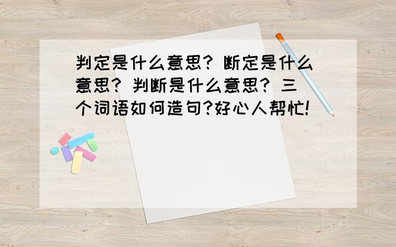 判定是什么意思? 断定是什么意思? 判断是什么意思? 三个词语如何造句?好心人帮忙!