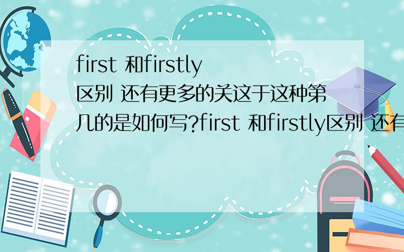 first 和firstly区别 还有更多的关这于这种第几的是如何写?first 和firstly区别 还有.既然有FIRST就有second .哪么像这样的.第三.第四.第五.6 7 8 9 10 11 100 120 1000 1121 10000 100000 这些如何写?如second 的是