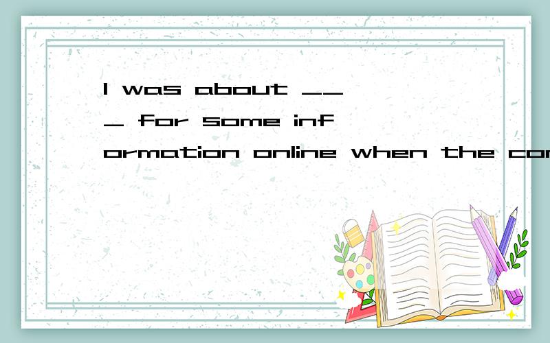 I was about ___ for some information online when the computer_____.A search,broke out B searching,broke up C searched,broke in D to search,broke down