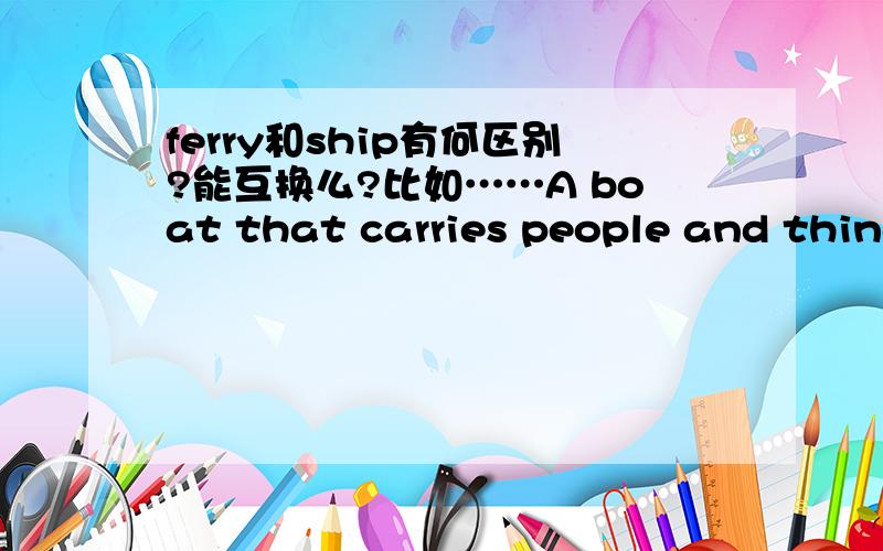 ferry和ship有何区别?能互换么?比如……A boat that carries people and things across the river.说的是ferry还是ship,能换成另一个么?主要是问可不可以互换