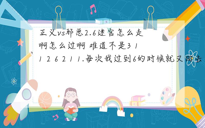 正义vs邪恶2.6迷宫怎么走啊怎么过啊 难道不是3 1 1 2 6 2 1 1.每次我过到6的时候就又回去了我擦```你没看清我的问题吗?