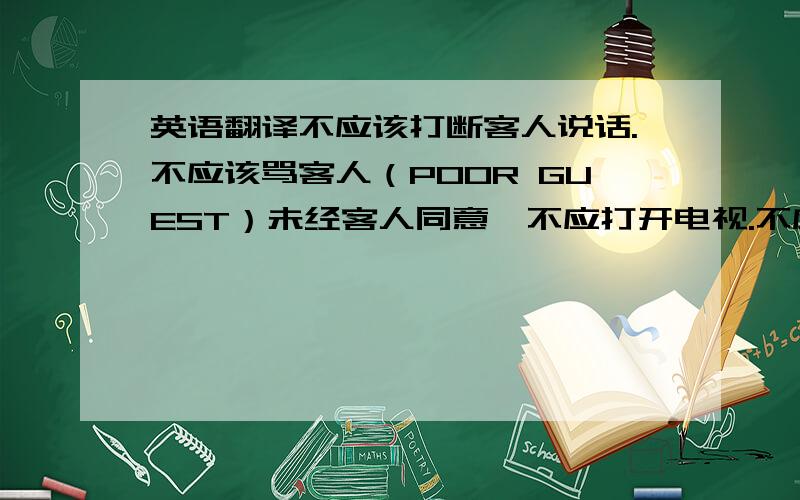 英语翻译不应该打断客人说话.不应该骂客人（POOR GUEST）未经客人同意,不应打开电视.不应直呼客人名字,客人表示想冲凉,不应再逗留在房间.