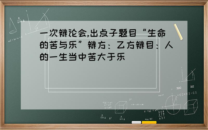 一次辩论会,出点子题目“生命的苦与乐”辩方：乙方辩目：人的一生当中苦大于乐