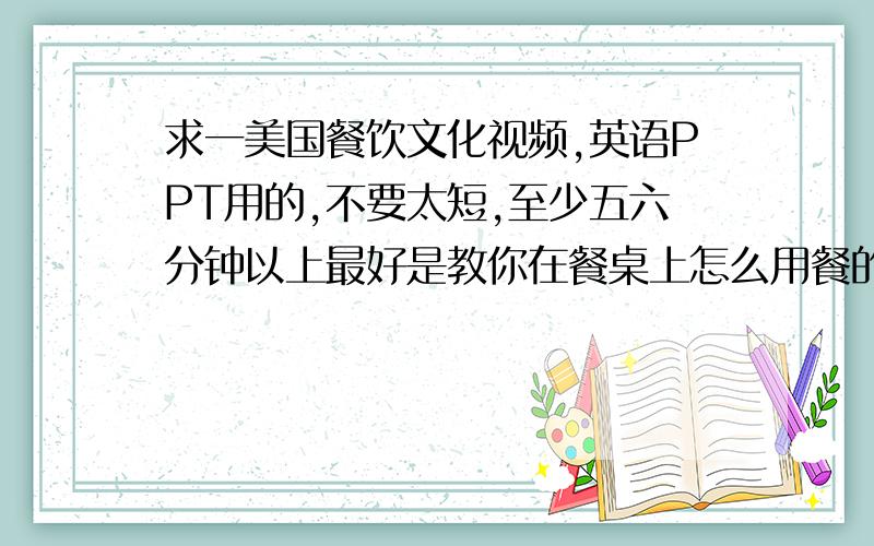 求一美国餐饮文化视频,英语PPT用的,不要太短,至少五六分钟以上最好是教你在餐桌上怎么用餐的!