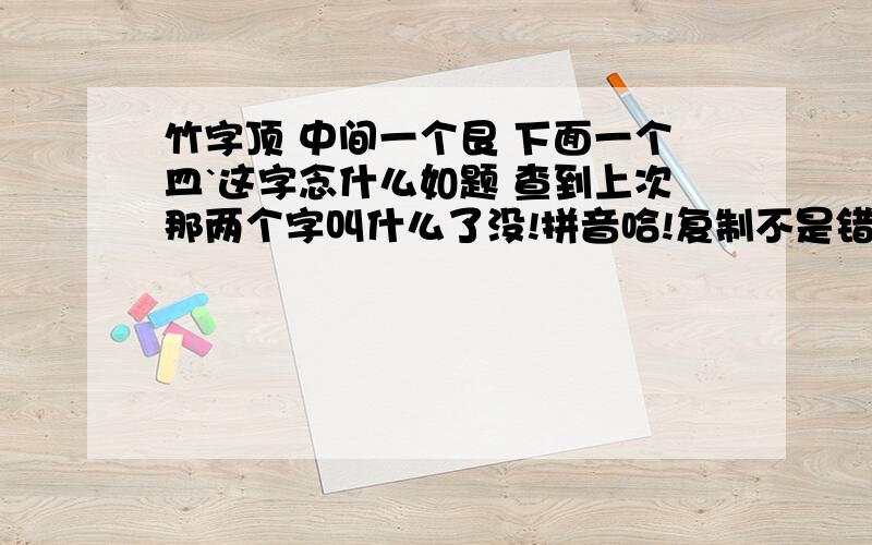 竹字顶 中间一个艮 下面一个皿`这字念什么如题 查到上次那两个字叫什么了没!拼音哈!复制不是错,那是我从万千字中找到的!那些人明明都复制出来了却不知道在哪!