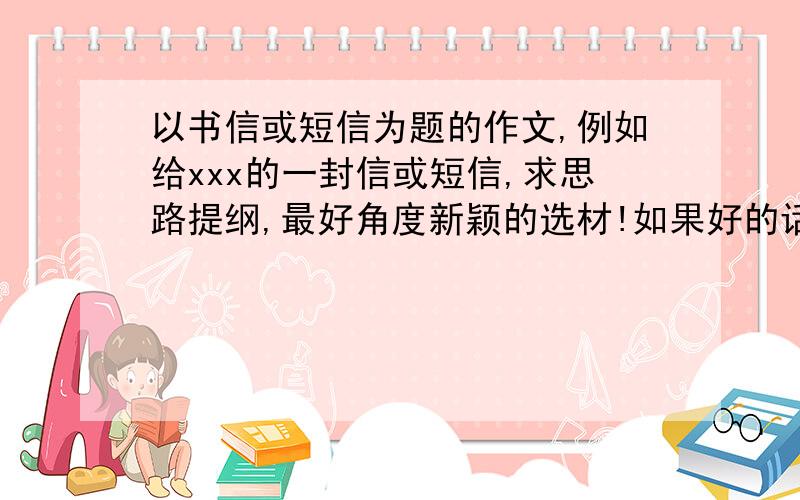 以书信或短信为题的作文,例如给xxx的一封信或短信,求思路提纲,最好角度新颖的选材!如果好的话悬赏会加到50!谢谢!是中文“书信”