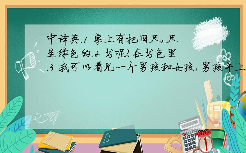 中译英.1 桌上有把旧尺,尺是绿色的.2 书呢?在书包里.3 我可以看见一个男孩和女孩,男孩手上有只苹果