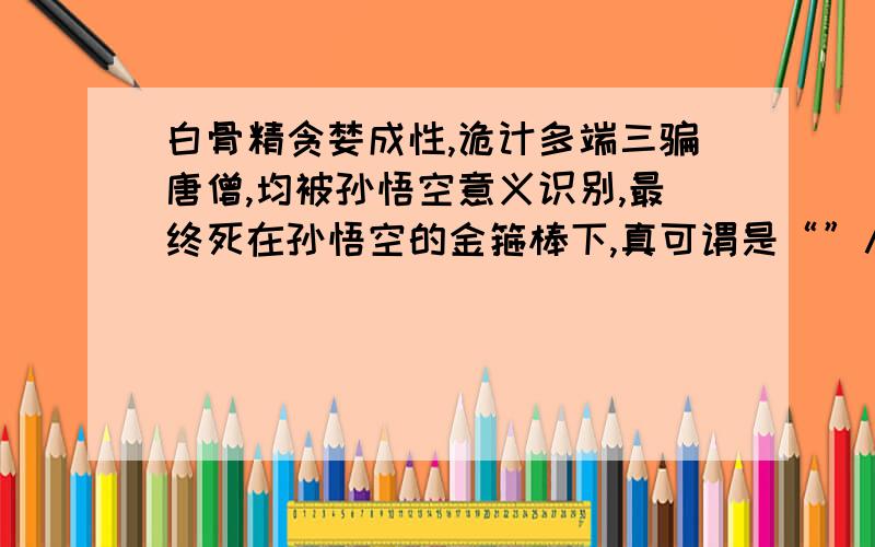 白骨精贪婪成性,诡计多端三骗唐僧,均被孙悟空意义识别,最终死在孙悟空的金箍棒下,真可谓是“”八字成语