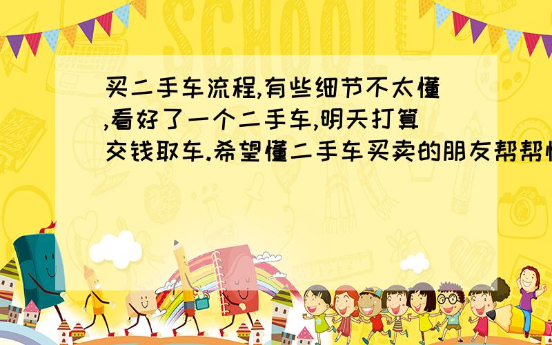 买二手车流程,有些细节不太懂,看好了一个二手车,明天打算交钱取车.希望懂二手车买卖的朋友帮帮忙,给点建议或提醒,还有我还有一个问题明天周六不能过户,要等到周一,可是明天就给钱取
