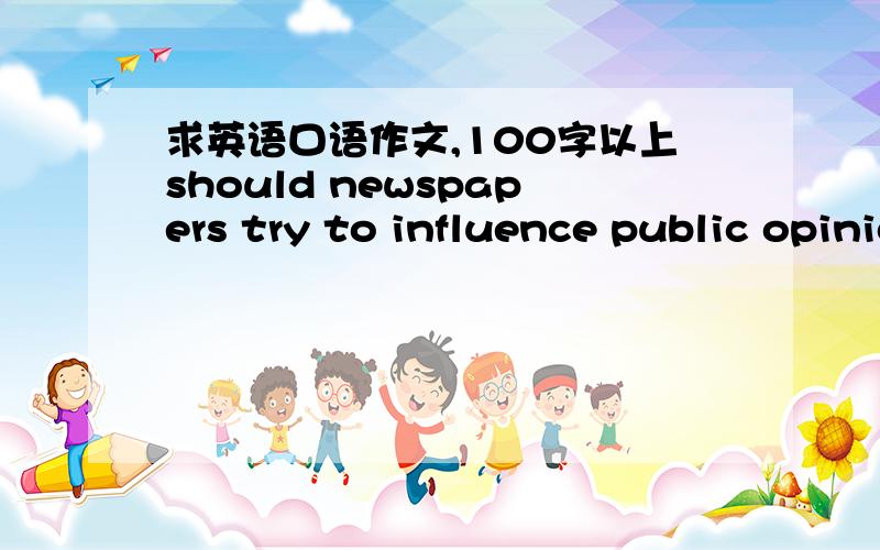 求英语口语作文,100字以上should newspapers try to influence public opinion?if so ,why?