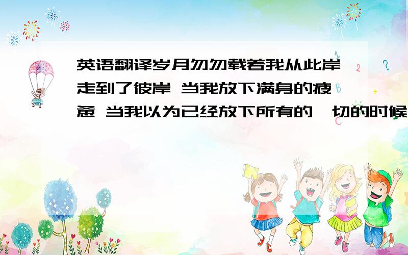 英语翻译岁月勿勿载着我从此岸走到了彼岸 当我放下满身的疲惫 当我以为已经放下所有的一切的时候 却粗心的将你的名字丢在了我记忆的最深处 再也无法抹去 就这样,让我时时的想起你 拿