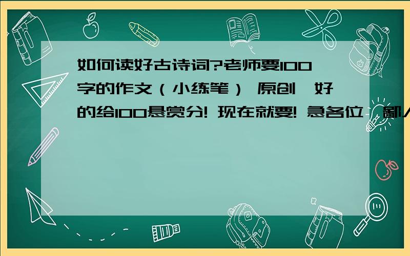 如何读好古诗词?老师要100字的作文（小练笔） 原创,好的给100悬赏分! 现在就要! 急各位,鄙人不用了,呵呵