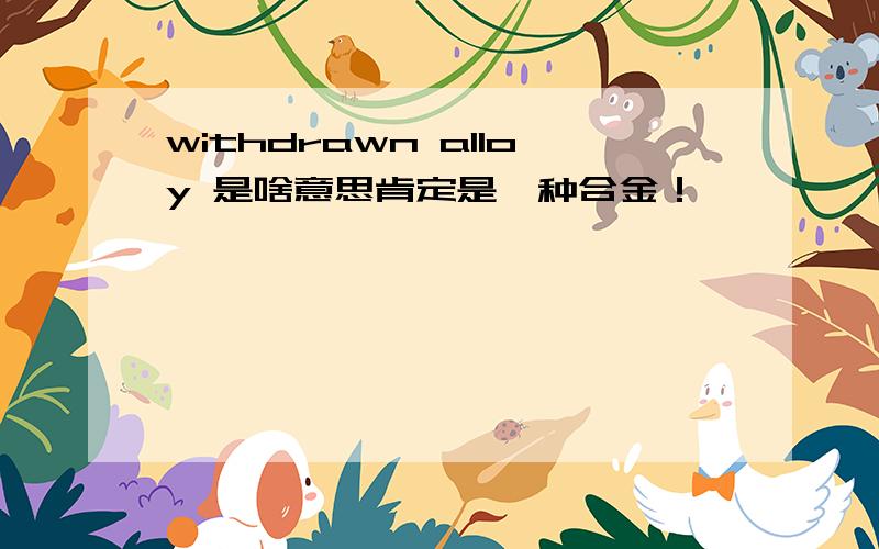 withdrawn alloy 是啥意思肯定是一种合金！