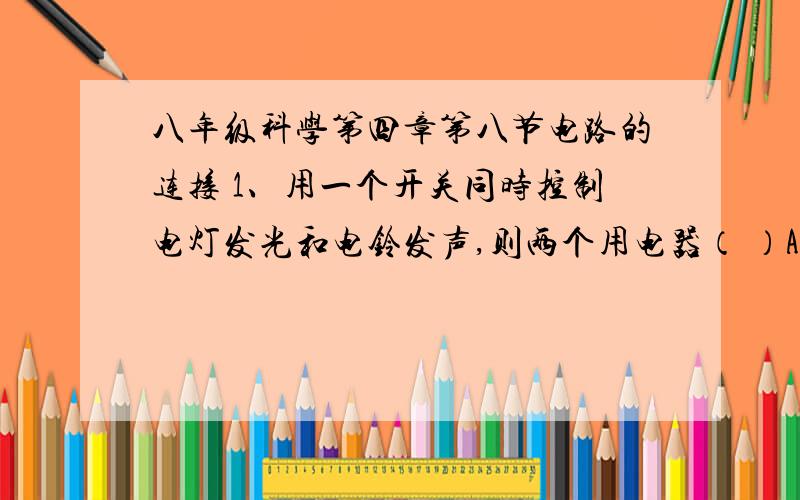 八年级科学第四章第八节电路的连接 1、用一个开关同时控制电灯发光和电铃发声,则两个用电器（ ）A.一定是串联接入电路中 B.一定是并联接入电路中C.可能是串联也可能并联接入电路中D.以