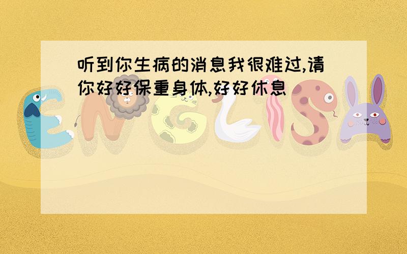 听到你生病的消息我很难过,请你好好保重身体,好好休息