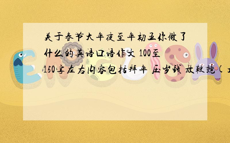 关于春节大年夜至年初五你做了什么的英语口语作文 100至150字左右内容包括拜年 压岁钱 放鞭炮(大年夜与年初五) 吃年夜饭 看春节联欢晚会去庙里烧香万分感激内容+ 祈愿 财源滚滚是英语(