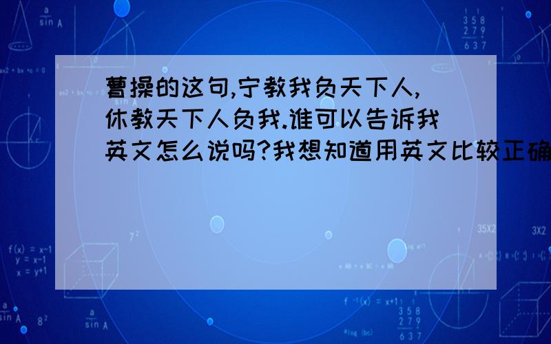 曹操的这句,宁教我负天下人,休教天下人负我.谁可以告诉我英文怎么说吗?我想知道用英文比较正确的说法!