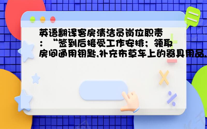 英语翻译客房清洁员岗位职责 ：“签到后接受工作安排；领取房间通用钥匙,补充布草车上的器具用品,做好资准备工作.对房间、卫生间进行全面清扫与整理；清洁完毕一间客房要求填写“工