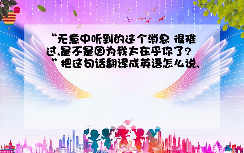 “无意中听到的这个消息 很难过,是不是因为我太在乎你了?“ 把这句话翻译成英语怎么说,