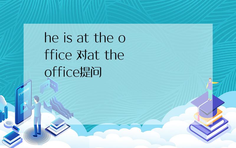 he is at the office 对at the office提问