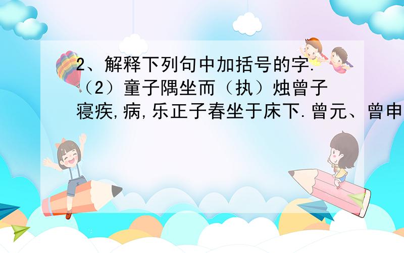 2、解释下列句中加括号的字.（2）童子隅坐而（执）烛曾子寝疾,病,乐正子春坐于床下.曾元、曾申坐于足,童子隅坐而执烛.童子曰：“华而睆,大夫之箦与?”子春曰：“止!”曾子闻之.瞿然,曰