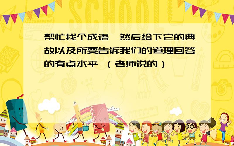 帮忙找个成语,然后给下它的典故以及所要告诉我们的道理回答的有点水平 （老师说的）