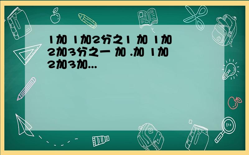 1加 1加2分之1 加 1加2加3分之一 加 .加 1加2加3加...