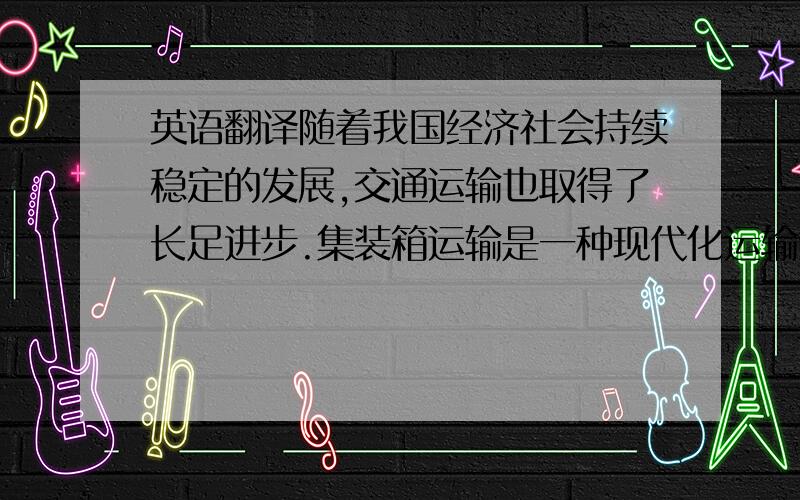 英语翻译随着我国经济社会持续稳定的发展,交通运输也取得了长足进步.集装箱运输是一种现代化运输组织方式.近年来,我国的集装箱运输也有很快发展,已在大连、天律、青岛、上海、广州