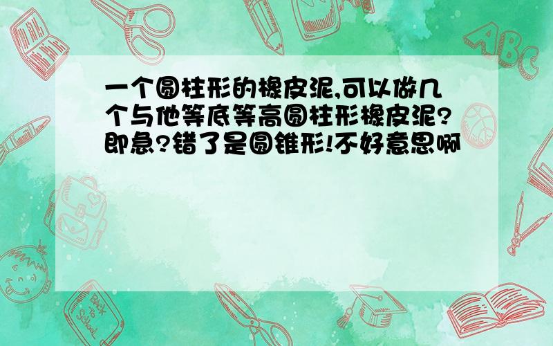 一个圆柱形的橡皮泥,可以做几个与他等底等高圆柱形橡皮泥?即急?错了是圆锥形!不好意思啊