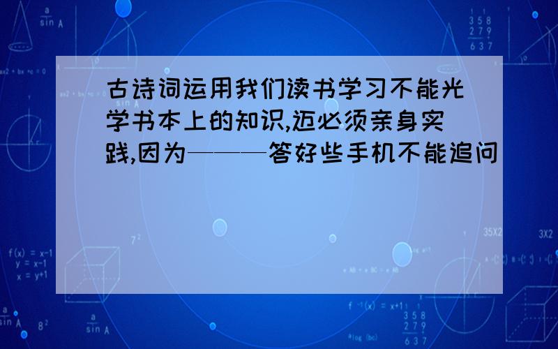 古诗词运用我们读书学习不能光学书本上的知识,迈必须亲身实践,因为———答好些手机不能追问