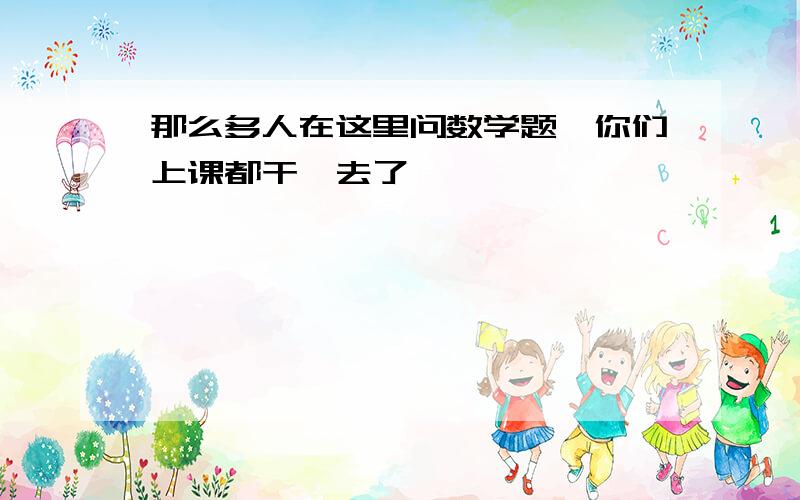 那么多人在这里问数学题,你们上课都干嘛去了