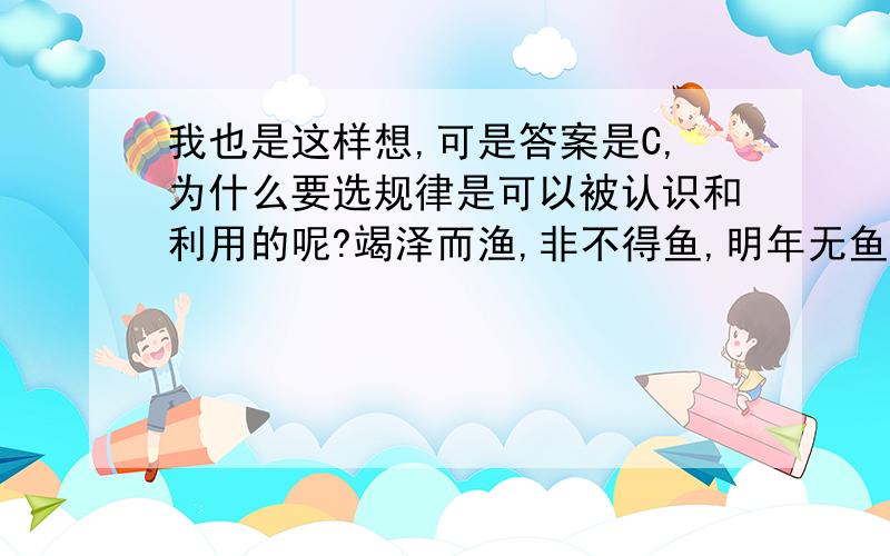 我也是这样想,可是答案是C,为什么要选规律是可以被认识和利用的呢?竭泽而渔,非不得鱼,明年无鱼 体现的哲学道理是?竭泽而渔,非不得鱼,明年无鱼 体现的哲学道理是?A规律是种联系 B 规律的