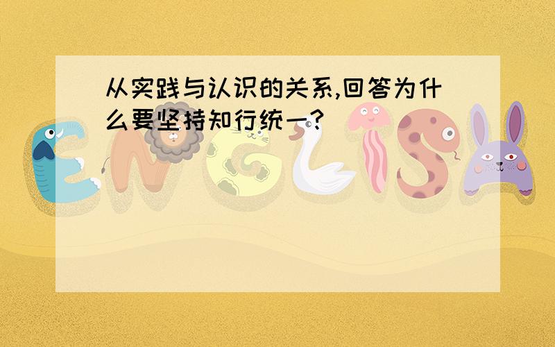 从实践与认识的关系,回答为什么要坚持知行统一?