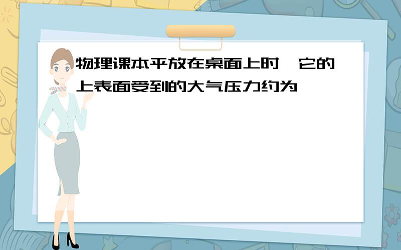 物理课本平放在桌面上时,它的上表面受到的大气压力约为