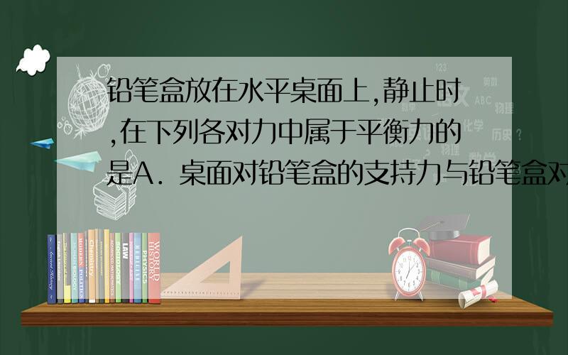 铅笔盒放在水平桌面上,静止时,在下列各对力中属于平衡力的是A．桌面对铅笔盒的支持力与铅笔盒对桌面的压力B．桌子受到的重力与铅笔盒受到的重力C．铅笔盒受到的重力与桌面对铅笔盒