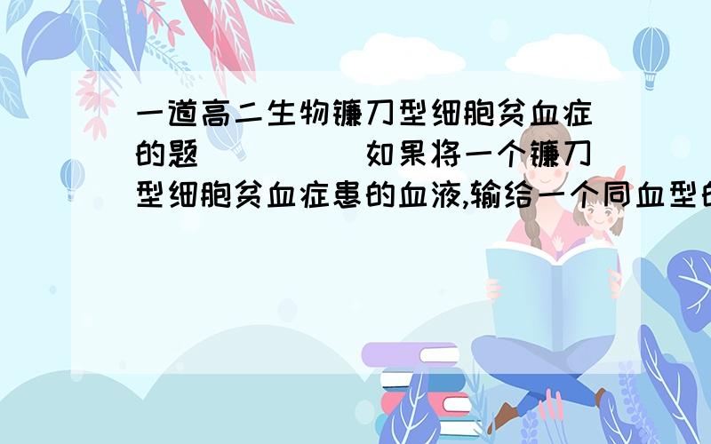 一道高二生物镰刀型细胞贫血症的题`````如果将一个镰刀型细胞贫血症患的血液,输给一个同血型的正常人,将使正常人A 基因产生突变,使此人患病 B.无基因突变,性状不遗传给此人C 基因重组,