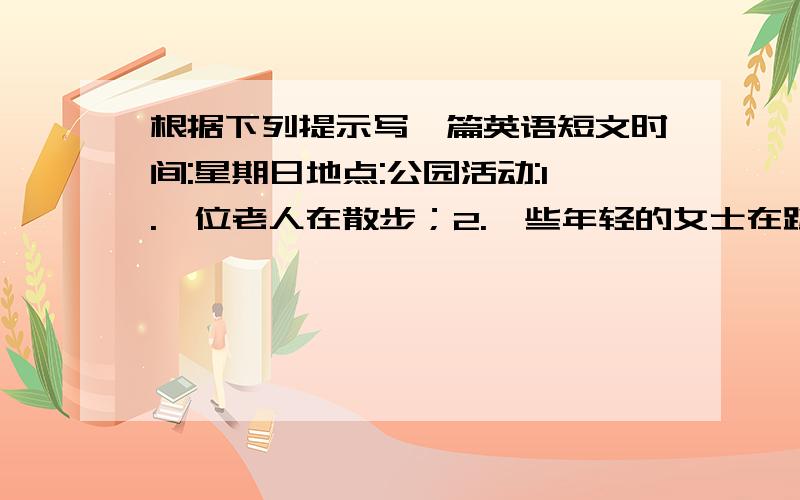 根据下列提示写一篇英语短文时间:星期日地点:公园活动:1.一位老人在散步；2.一些年轻的女士在跳舞；3.一个小男孩在做运动；4.小鸟在树上唱歌.要求：词数50左右,分段,可适当发挥.