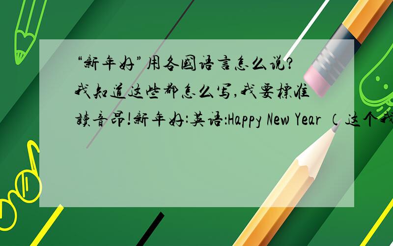 “新年好”用各国语言怎么说?我知道这些都怎么写,我要标准读音昂!新年好:英语：Happy New Year （这个我会!）法语:Bonne année 德语：Glückliches Neujahr 意大利语：Felice Anno Nuovo or Buon anno 西班牙