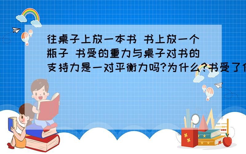 往桌子上放一本书 书上放一个瓶子 书受的重力与桌子对书的支持力是一对平衡力吗?为什么?书受了什么重力   包括它自身吗?   (什么是重力呀...解释的通俗点.谢谢!~)书收到的重力与书受到的