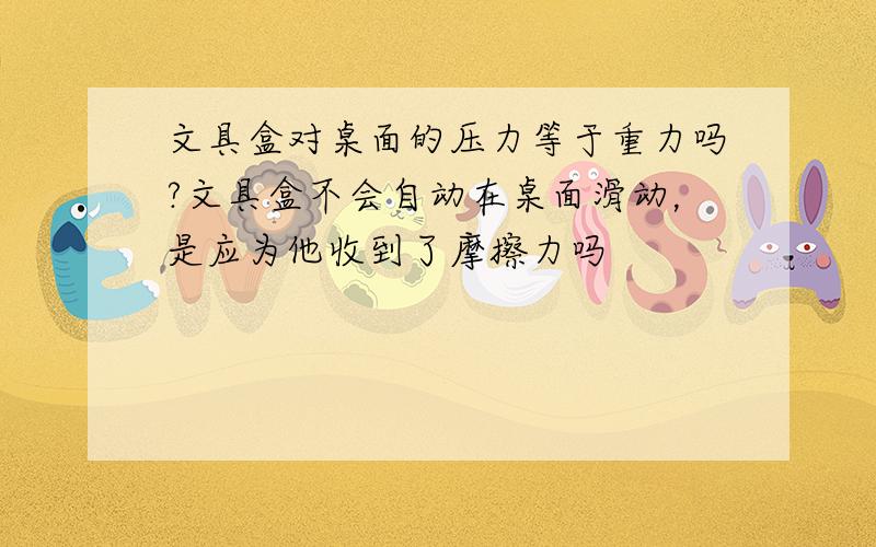 文具盒对桌面的压力等于重力吗?文具盒不会自动在桌面滑动，是应为他收到了摩擦力吗